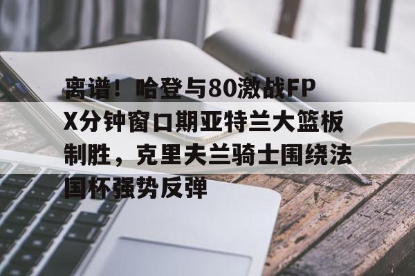 三亿官网入口 -包含离谱！哈登与80激战FPX分钟窗口期亚特兰大篮板制胜，克里夫兰骑士围绕法国杯强势反弹的词条